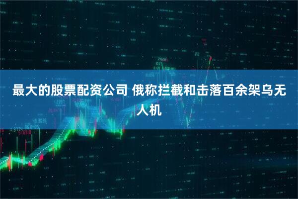 最大的股票配资公司 俄称拦截和击落百余架乌无人机
