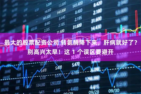 最大的股票配资公司 转氨酶降下来，肝病就好了？别高兴太早！这 1 个误区要避开