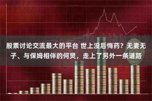 股票讨论交流最大的平台 世上没后悔药？无妻无子、与保姆相伴的何炅，走上了另外一条道路
