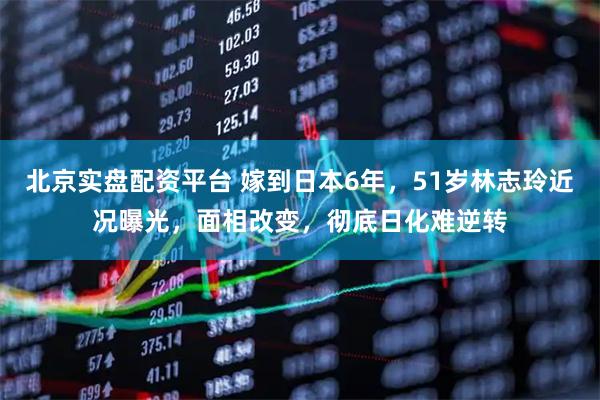 北京实盘配资平台 嫁到日本6年，51岁林志玲近况曝光，面相改变，彻底日化难逆转