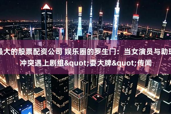 最大的股票配资公司 娱乐圈的罗生门：当女演员与助理冲突遇上剧组"耍大牌"传闻