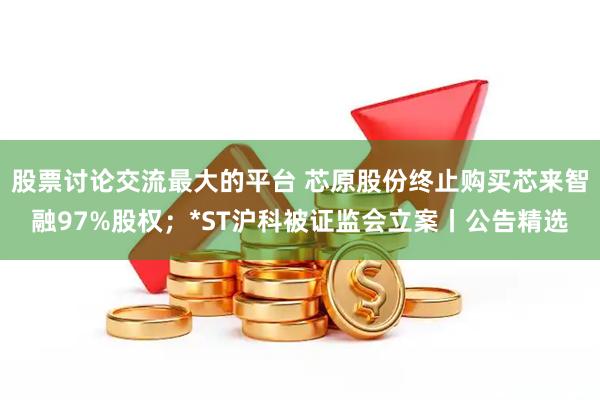 股票讨论交流最大的平台 芯原股份终止购买芯来智融97%股权；*ST沪科被证监会立案丨公告精选