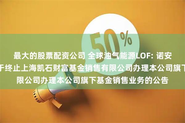 最大的股票配资公司 全球油气能源LOF: 诺安基金管理有限公司关于终止上海凯石财富基金销售有限公司办理本公司旗下基金销售业务的公告