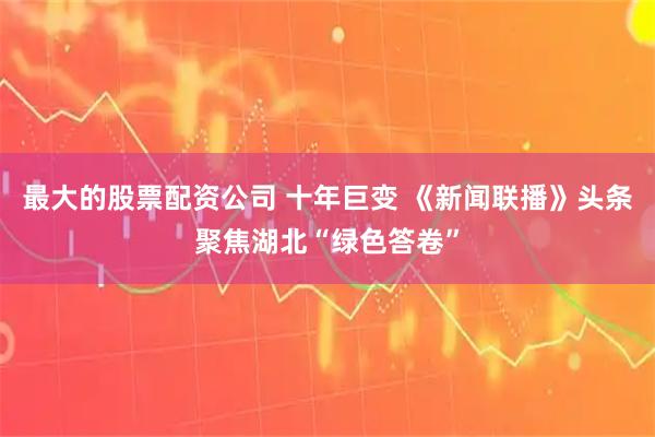 最大的股票配资公司 十年巨变 《新闻联播》头条聚焦湖北“绿色答卷”