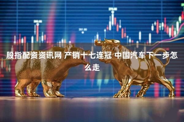 股指配资资讯网 产销十七连冠 中国汽车下一步怎么走