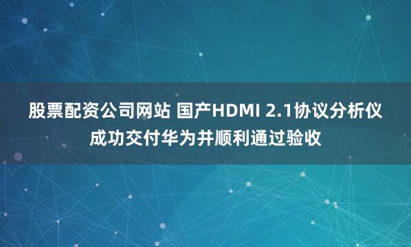 股票配资公司网站 国产HDMI 2.1协议分析仪成功交付华为并顺利通过验收