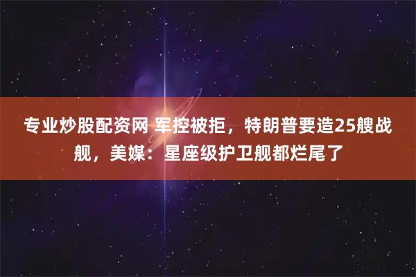 专业炒股配资网 军控被拒，特朗普要造25艘战舰，美媒：星座级护卫舰都烂尾了