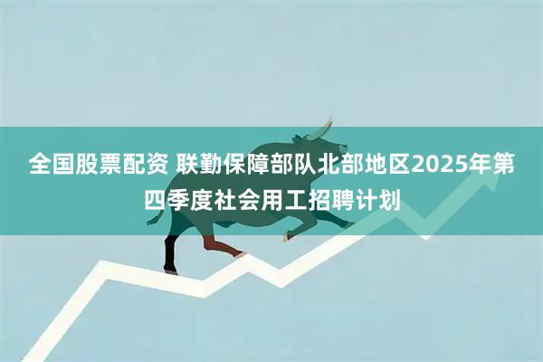 全国股票配资 联勤保障部队北部地区2025年第四季度社会用工招聘计划