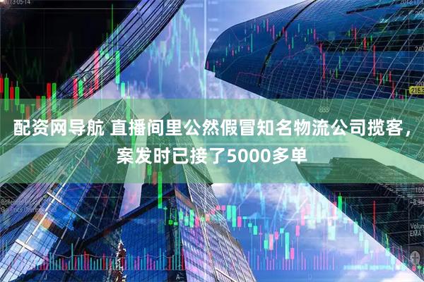 配资网导航 直播间里公然假冒知名物流公司揽客，案发时已接了5000多单