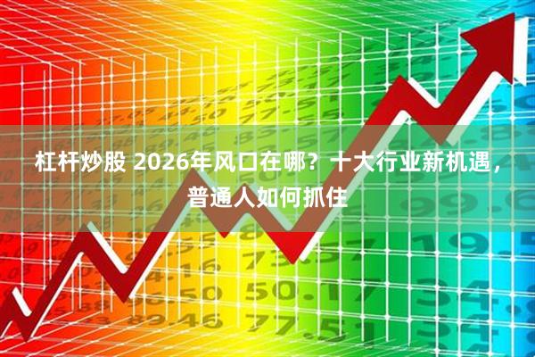 杠杆炒股 2026年风口在哪?十大行业新机遇,普通人如何抓住