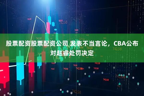 股票配资股票配资公司 发表不当言论，CBA公布对赵睿处罚决定