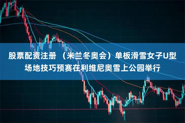 股票配资注册 (米兰冬奥会)单板滑雪女子U型场地技巧预赛在利维尼奥雪上公园举行