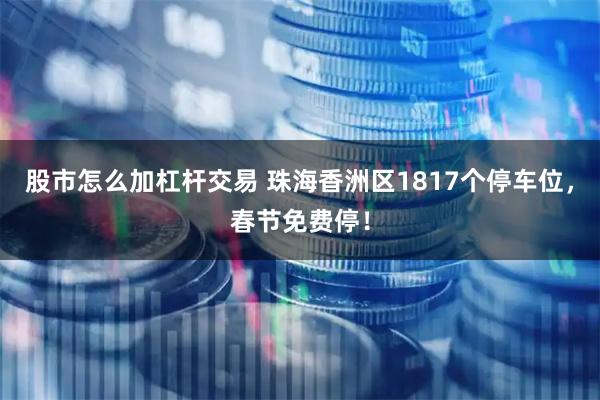 股市怎么加杠杆交易 珠海香洲区1817个停车位，春节免费停！