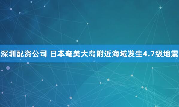 深圳配资公司 日本奄美大岛附近海域发生4.7级地震