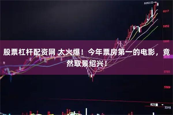 股票杠杆配资网 太火爆！今年票房第一的电影，竟然取景绍兴！