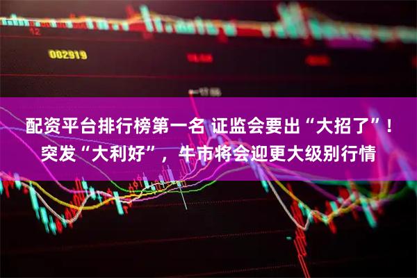 配资平台排行榜第一名 证监会要出“大招了”！突发“大利好”，牛市将会迎更大级别行情