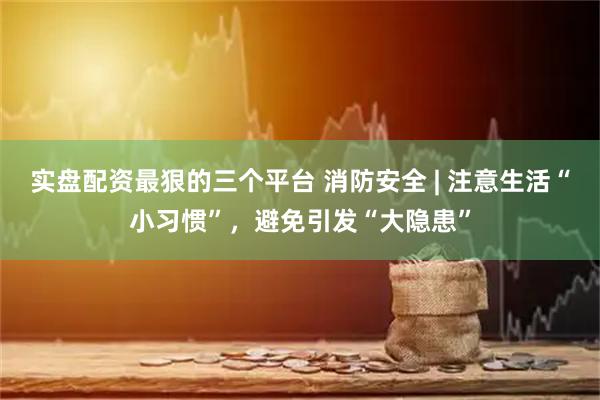 实盘配资最狠的三个平台 消防安全 | 注意生活“小习惯”，避免引发“大隐患”