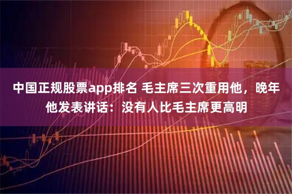中国正规股票app排名 毛主席三次重用他，晚年他发表讲话：没有人比毛主席更高明