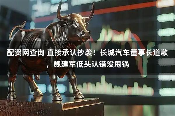 配资网查询 直接承认抄袭!长城汽车董事长道歉,魏建军低头认错没甩锅
