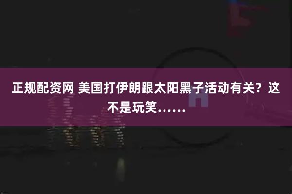 正规配资网 美国打伊朗跟太阳黑子活动有关？这不是玩笑……