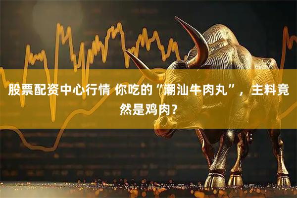 股票配资中心行情 你吃的“潮汕牛肉丸”，主料竟然是鸡肉？