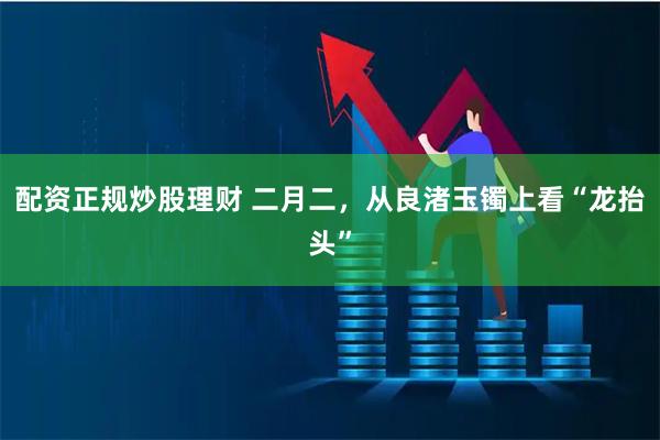 配资正规炒股理财 二月二，从良渚玉镯上看“龙抬头”
