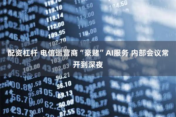 配资杠杆 电信运营商“豪赌”AI服务 内部会议常开到深夜