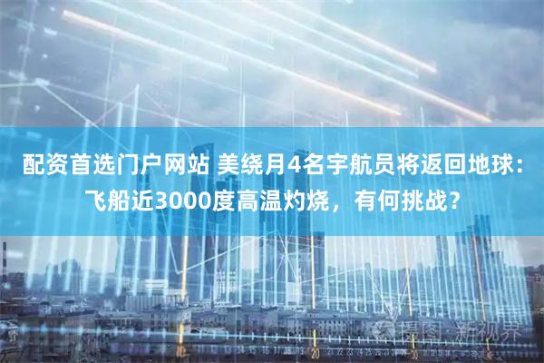 配资首选门户网站 美绕月4名宇航员将返回地球：飞船近3000度高温灼烧，有何挑战？