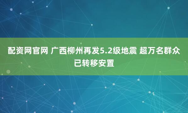 配资网官网 广西柳州再发5.2级地震 超万名群众已转移安置