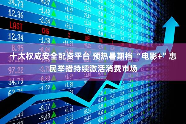 十大权威安全配资平台 预热暑期档 “电影+”惠民举措持续激活消费市场