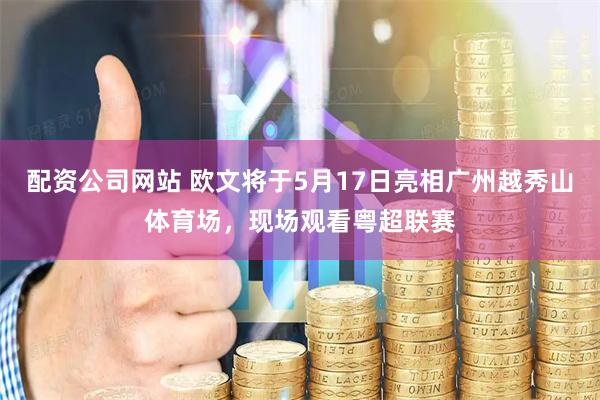 配资公司网站 欧文将于5月17日亮相广州越秀山体育场，现场观看粤超联赛