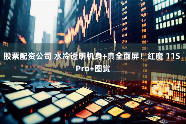 股票配资公司 水冷透明机身+真全面屏！红魔 11S Pro+图赏